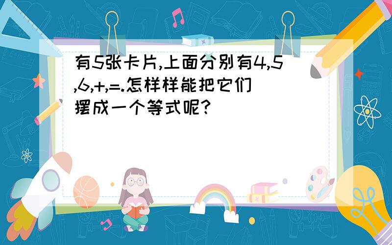 有5张卡片,上面分别有4,5,6,+,=.怎样样能把它们摆成一个等式呢?