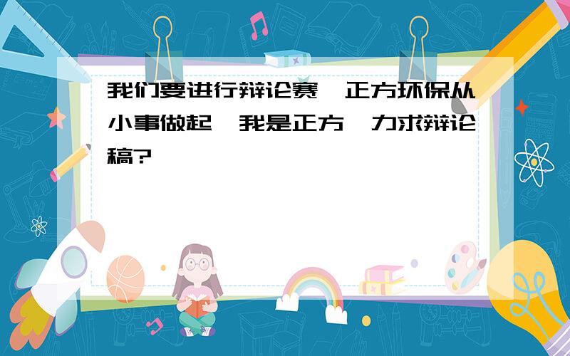 我们要进行辩论赛,正方环保从小事做起,我是正方,力求辩论稿?