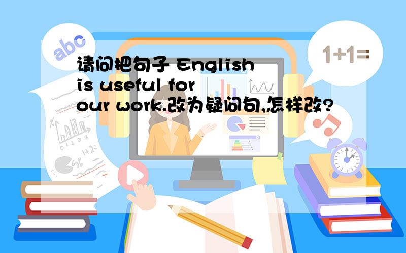 请问把句子 English is useful for our work.改为疑问句,怎样改?