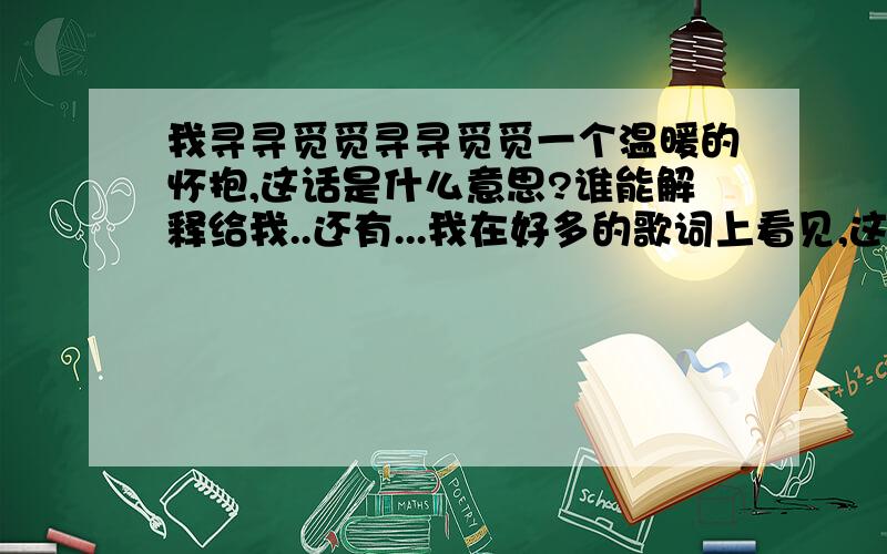 我寻寻觅觅寻寻觅觅一个温暖的怀抱,这话是什么意思?谁能解释给我..还有...我在好多的歌词上看见,这个字,这个字,组词语的话还有什么啊?本身的意思又是什么啊?