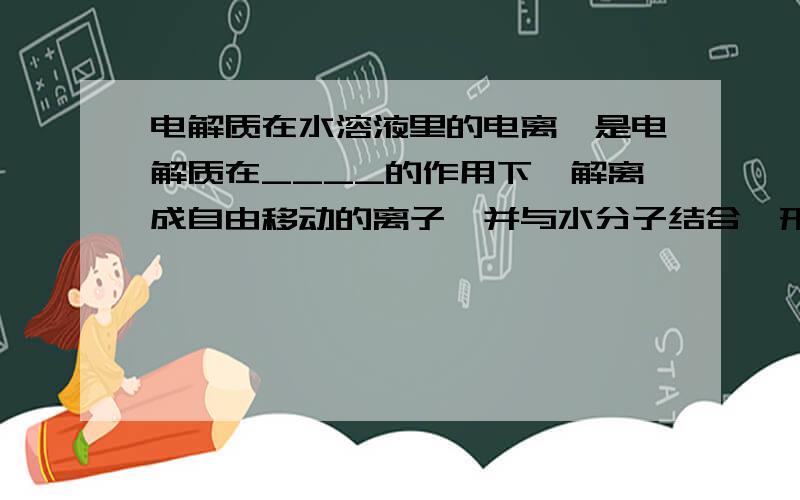 电解质在水溶液里的电离,是电解质在____的作用下,解离成自由移动的离子,并与水分子结合,形成________的过程