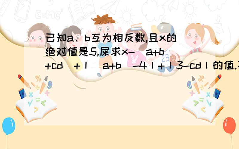 已知a、b互为相反数,且x的绝对值是5,屎求x-(a+b+cd)+丨(a+b)-4丨+丨3-cd丨的值.不好意思，上面那个是试，不是屎