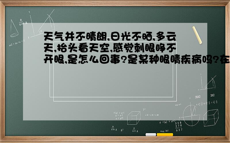 天气并不晴朗,日光不晒,多云天,抬头看天空,感觉刺眼睁不开眼,是怎么回事?是某种眼睛疾病吗?在室内看窗外还好；只是在室外抬头看天空,多云阴天,也觉得刺眼难受.比如看旗杆顶端,就会刺