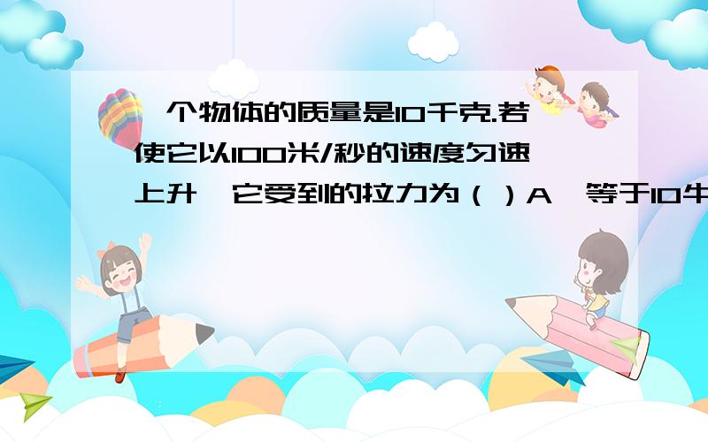 一个物体的质量是10千克.若使它以100米/秒的速度匀速上升,它受到的拉力为（）A、等于10牛顿 B、等于98牛顿C、大于98牛顿 D、大于100牛顿