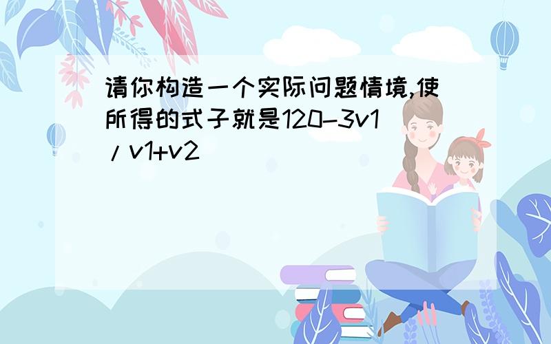 请你构造一个实际问题情境,使所得的式子就是120-3v1/v1+v2