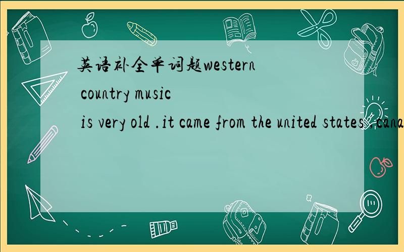 英语补全单词题western country music is very old .it came from the united states ,canada ,ireland and great britain .it is a mixture of music f____ all these places .in the west of america ,cowboys had to take c___ of the cows .the had to watch