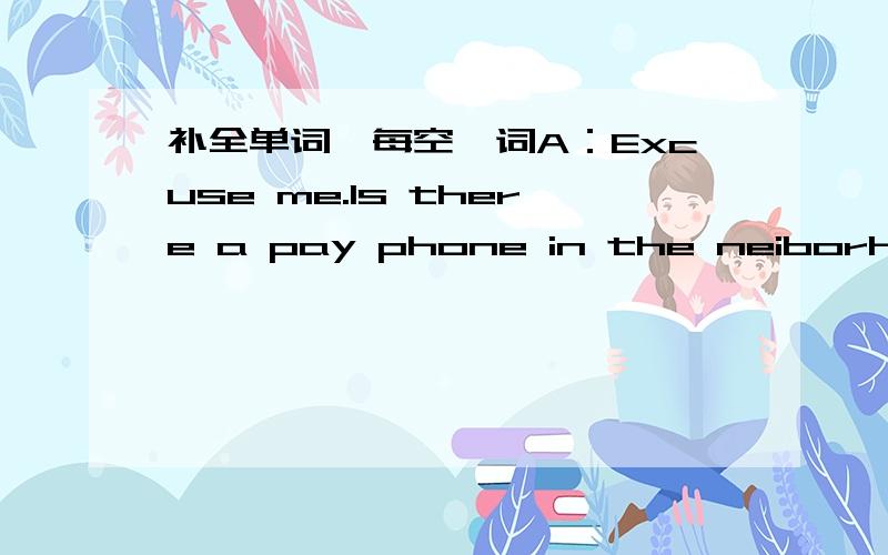 补全单词,每空一词A：Excuse me.Is there a pay phone in the neiborhood?B：Well,( ).There's one on Center Street.A:Is it at corner?B:No,it's( )the post office and the bank.A:Which( )ami on now?B:You're on Fifth Street.A:Can you ( )me the way t