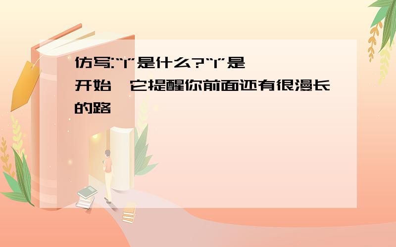 仿写:“1”是什么?“1”是开始,它提醒你前面还有很漫长的路