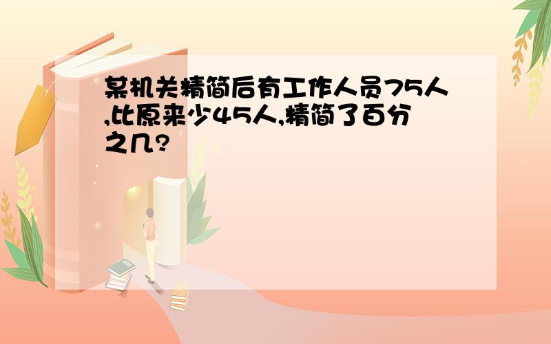 某机关精简后有工作人员75人,比原来少45人,精简了百分之几?