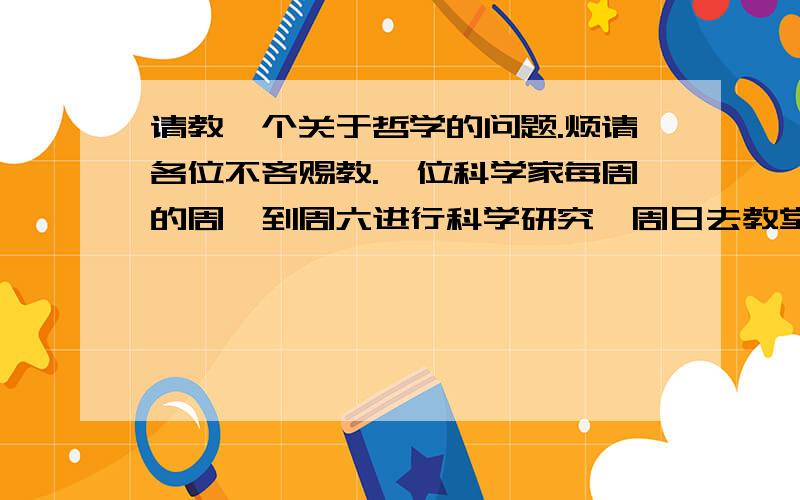 请教一个关于哲学的问题.烦请各位不吝赐教.一位科学家每周的周一到周六进行科学研究,周日去教堂做礼拜,他是唯物的还是唯心的?一位科学家兢兢业业的进行科学研究,但唯一的目的是证明