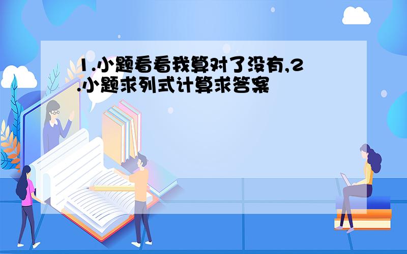 1.小题看看我算对了没有,2.小题求列式计算求答案