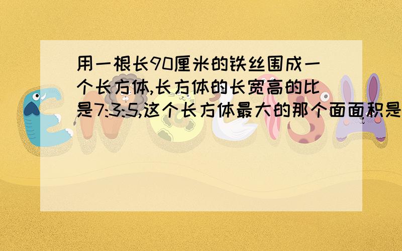 用一根长90厘米的铁丝围成一个长方体,长方体的长宽高的比是7:3:5,这个长方体最大的那个面面积是多少?算式怎么列?