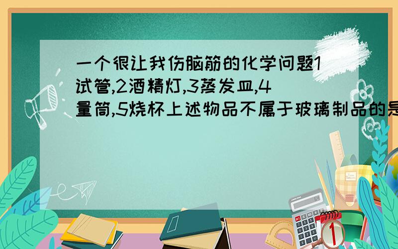 一个很让我伤脑筋的化学问题1试管,2酒精灯,3蒸发皿,4量筒,5烧杯上述物品不属于玻璃制品的是（ ） ,取下正被加热的该仪器,需用（ ）