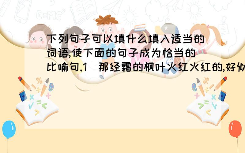 下列句子可以填什么填入适当的词语,使下面的句子成为恰当的比喻句.1．那经霜的枫叶火红火红的,好似天边飘落下来的一片（ ）.2．废气从鲸的鼻孔里喷出来,形成了一股水柱,就像（ ）一样