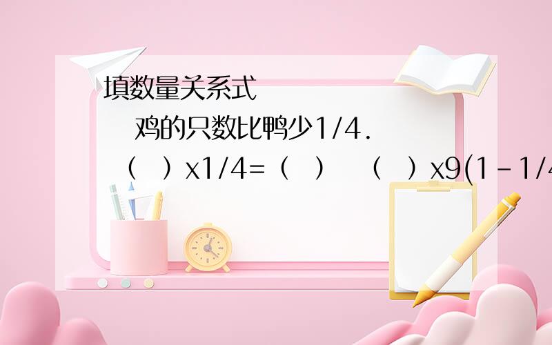 填数量关系式           鸡的只数比鸭少1/4. （  ）x1/4=（  ）  （  ）x9(1-1/4)=(  )拜托