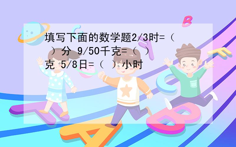 填写下面的数学题2/3时=（ ）分 9/50千克=（ ）克 5/8日=（ ）小时