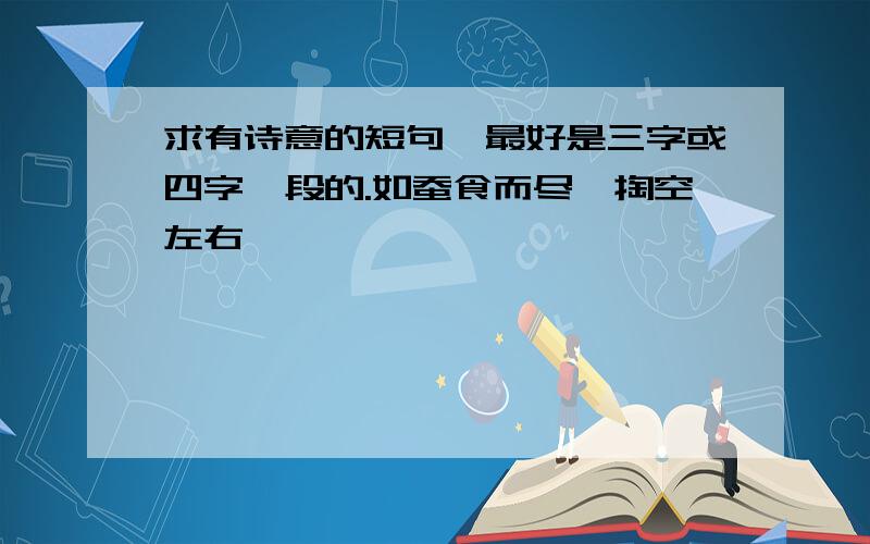 求有诗意的短句,最好是三字或四字一段的.如蚕食而尽,掏空左右