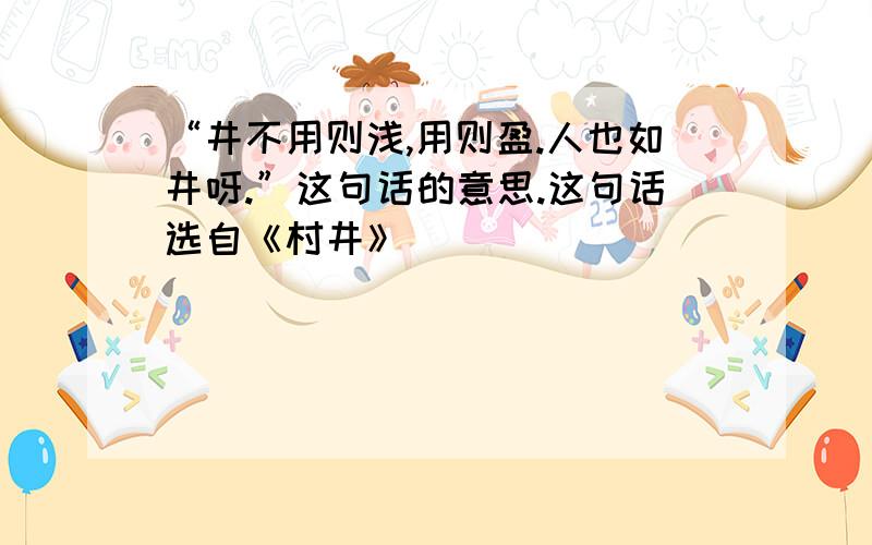 “井不用则浅,用则盈.人也如井呀.”这句话的意思.这句话选自《村井》