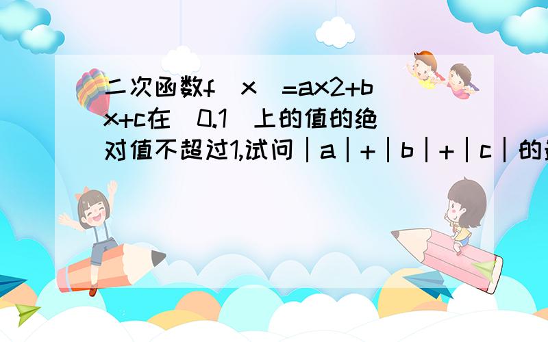 二次函数f（x）=ax2+bx+c在[0.1]上的值的绝对值不超过1,试问│a│+│b│+│c│的最大可能值是多少?首先f(0)=∣c∣,f(1)=∣a+b+c∣,f(1/2)=∣a/4+b/2+c∣≤1 于是∣b∣=∣4(a/4+b/2+c)-(a+b+c)-3c∣≤∣4(a/4+b/2+c)