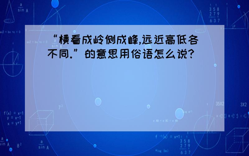 “横看成岭侧成峰,远近高低各不同.”的意思用俗语怎么说?