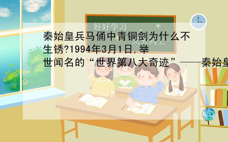 秦始皇兵马俑中青铜剑为什么不生锈?1994年3月1日,举世闻名的“世界第八大奇迹”——秦始皇兵马俑二号俑坑正式开始挖掘,发现了一批青铜剑,长度为86厘米,剑身上共有八个棱面.考古学家用