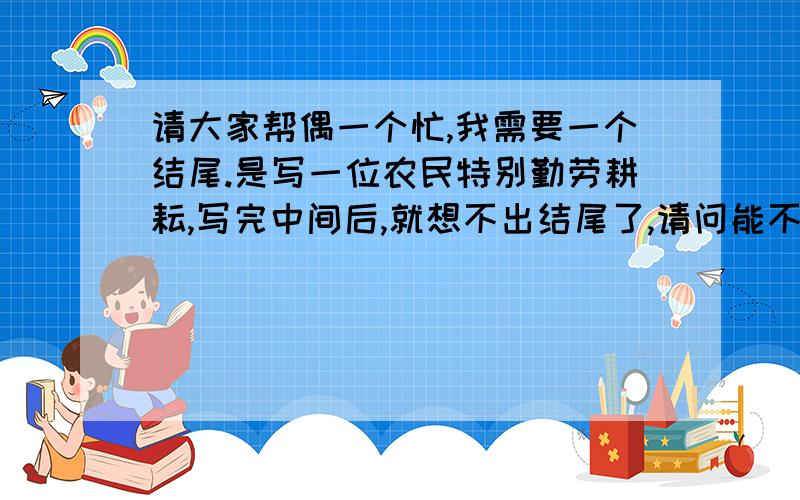 请大家帮偶一个忙,我需要一个结尾.是写一位农民特别勤劳耕耘,写完中间后,就想不出结尾了,请问能不能写多一点?