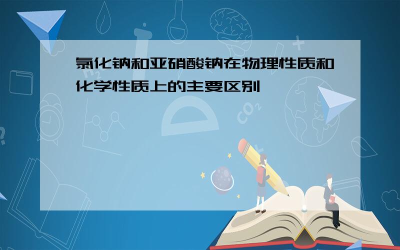 氯化钠和亚硝酸钠在物理性质和化学性质上的主要区别