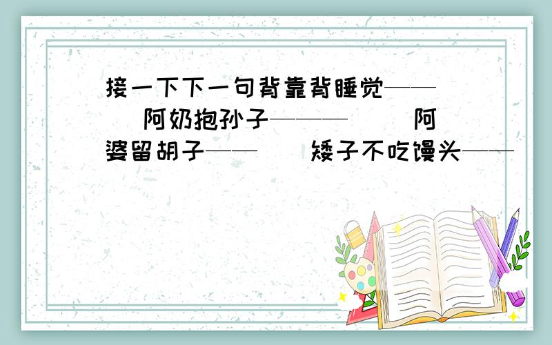 接一下下一句背靠背睡觉——（ ）阿奶抱孙子———（ ）阿婆留胡子——（）矮子不吃馒头——（）闭着眼睛哼曲子——（）扁担上睡觉——（）