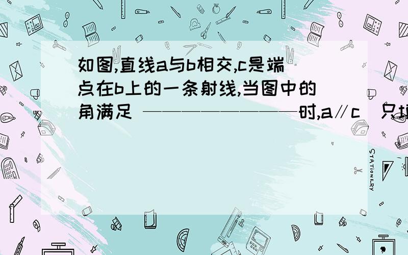 如图,直线a与b相交,c是端点在b上的一条射线,当图中的角满足 ————————时,a∥c（只填一种）