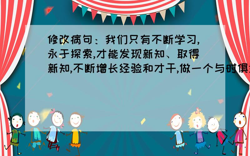 修改病句：我们只有不断学习,永于探索,才能发现新知、取得新知,不断增长经验和才干,做一个与时俱进...修改病句：我们只有不断学习,永于探索,才能发现新知、取得新知,不断增长经验和才