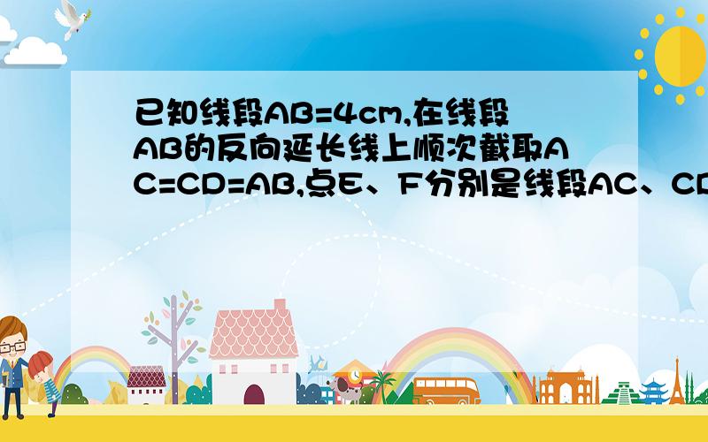 已知线段AB=4cm,在线段AB的反向延长线上顺次截取AC=CD=AB,点E、F分别是线段AC、CD的中点.（1）画出图形（2）图中还有哪些线段相等,请写出来；（3）求EF的长 画好后 图一定要发上来 我有 3000多