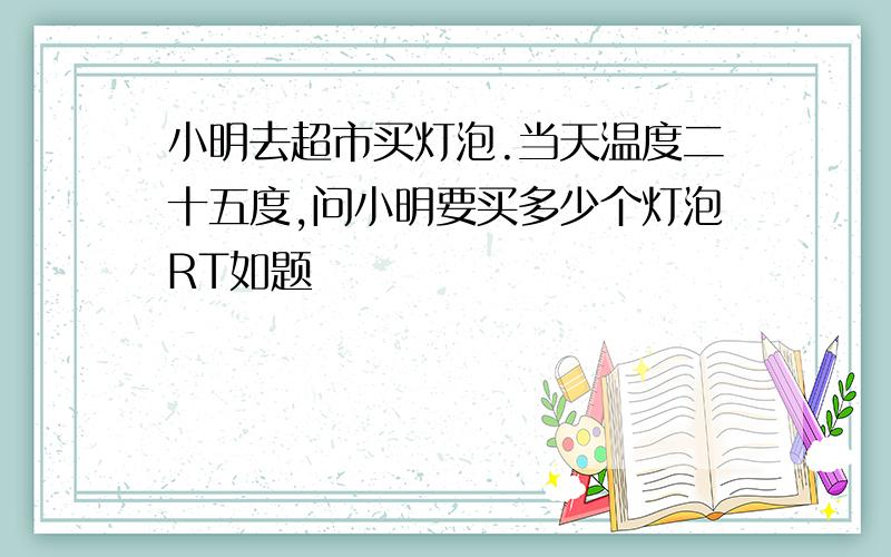 小明去超市买灯泡.当天温度二十五度,问小明要买多少个灯泡RT如题