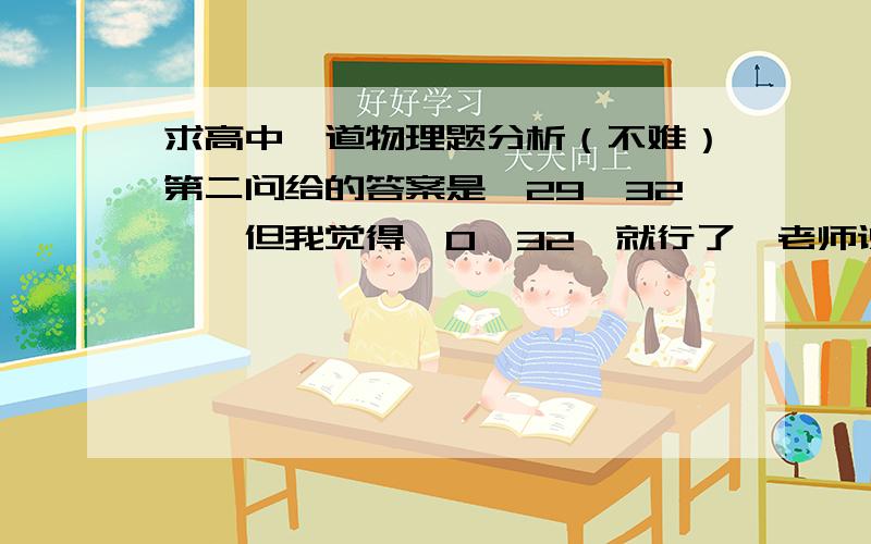 求高中一道物理题分析（不难）第二问给的答案是【29,32】,但我觉得【0,32】就行了,老师说解方程是前一个答案,所以我不对...