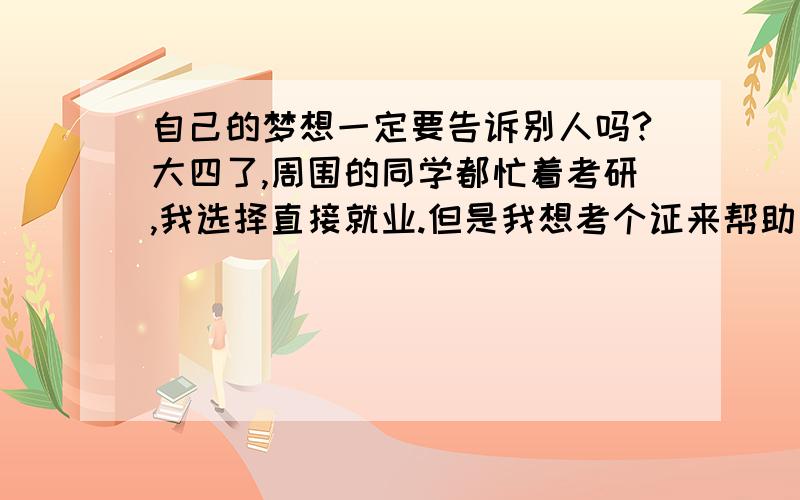 自己的梦想一定要告诉别人吗?大四了,周围的同学都忙着考研,我选择直接就业.但是我想考个证来帮助自己找工作.想考证的这件事我只告诉了自己的好朋友,其他人谁都没说.然后周围的同学就