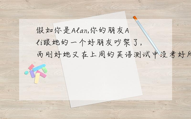 假如你是Alan,你的朋友Ali跟她的一个好朋友吵架了,而刚好她又在上周的英语测试中没考好所以他现在心情非常沮丧.你会给她什么样的建议呢?请给Ali写一封信劝慰她.（不少于80词,开头和结尾