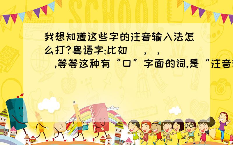 我想知道这些字的注音输入法怎么打?粤语字:比如 嘅,咗,嘢,等等这种有“口”字面的词.是“注音输入法”.而不是其他那些输入法~