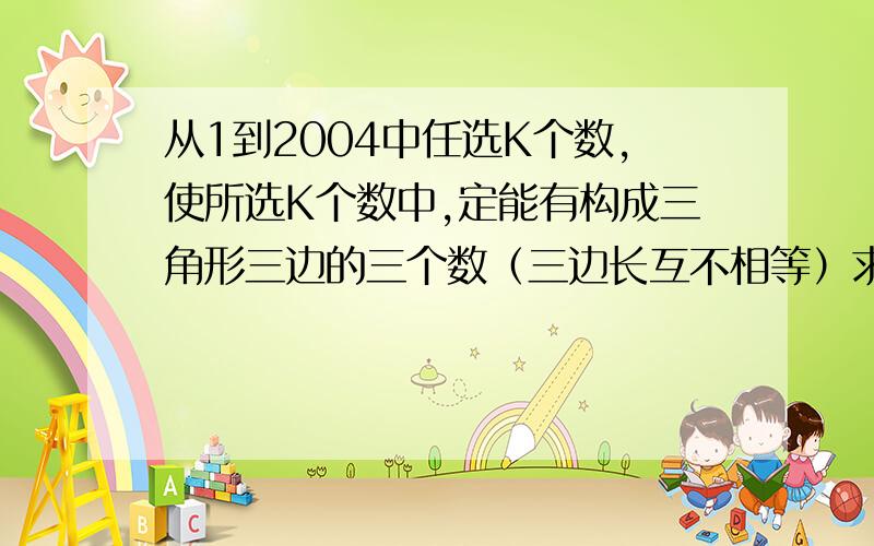 从1到2004中任选K个数,使所选K个数中,定能有构成三角形三边的三个数（三边长互不相等）求K的最小值．