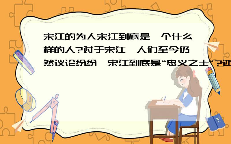 宋江的为人宋江到底是一个什么样的人?对于宋江,人们至今仍然议论纷纷…宋江到底是“忠义之士”?还是一个虚伪的小人?包括宋江的文章以及生平…