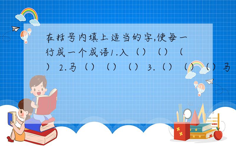 在括号内填上适当的字,使每一行成一个成语1.入（）（）（） 2.马（）（）（） 3.（）（）（）马（）入 （）（） 马（）（）（） （）（）（）马（）（）入 （） 虎（）（）（） （）（