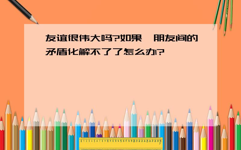 友谊很伟大吗?如果,朋友间的矛盾化解不了了怎么办?