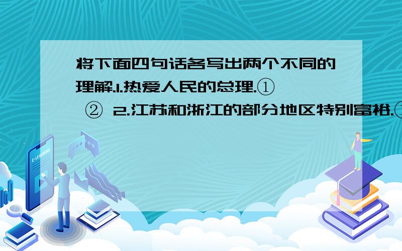 将下面四句话各写出两个不同的理解.1.热爱人民的总理.① ② 2.江苏和浙江的部分地区特别富裕.① ②3.炒肉丝.① ②4.他去了半个小时.① ②求求你们了.