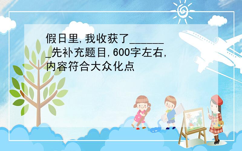 假日里,我收获了_______先补充题目,600字左右,内容符合大众化点