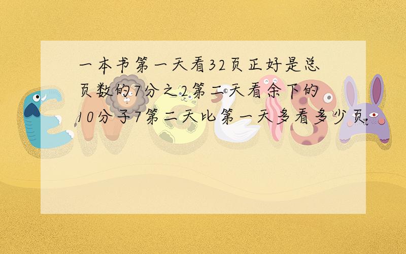 一本书第一天看32页正好是总页数的7分之2第二天看余下的10分子7第二天比第一天多看多少页