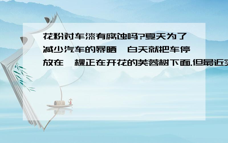 花粉对车漆有腐蚀吗?夏天为了减少汽车的暴晒,白天就把车停放在一棵正在开花的芙蓉树下面.但最近突然发现车漆上面有不少很细小的黄色小点.车是刚买了1个多月的新车.请问：花粉对车漆