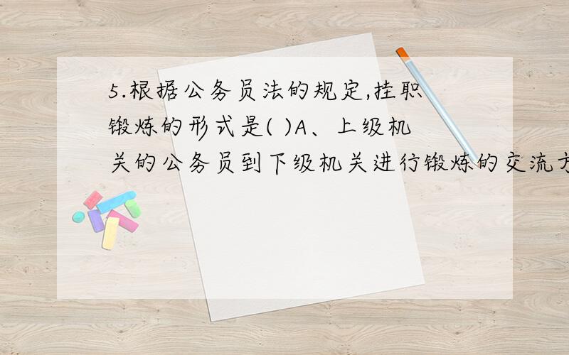 5.根据公务员法的规定,挂职锻炼的形式是( )A、上级机关的公务员到下级机关进行锻炼的交流方式 B、在不同地区机关进行交流的方式 C、下级机关的公务员到上级机关进行锻炼的交流方式 D、