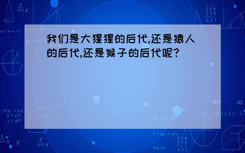 我们是大猩猩的后代,还是猿人的后代,还是猴子的后代呢?