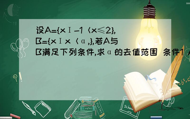 设A={xΙ-1＜x≤2},B={xΙx＜α,},若A与B满足下列条件,求α的去值范围 条件1 A∪B=B,2 A∩B=Ø要详解两个条件分开来的