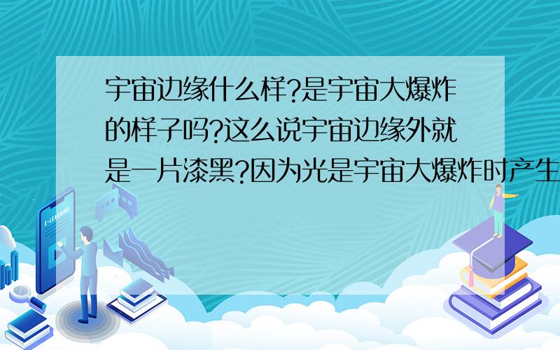 宇宙边缘什么样?是宇宙大爆炸的样子吗?这么说宇宙边缘外就是一片漆黑?因为光是宇宙大爆炸时产生的呀.呃.我的理论对么?