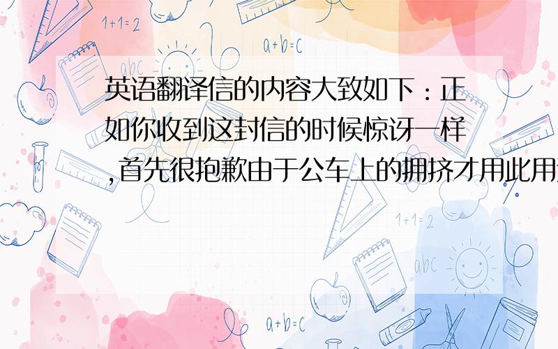 英语翻译信的内容大致如下：正如你收到这封信的时候惊讶一样,首先很抱歉由于公车上的拥挤才用此用这此方式来告诉你,经过这几次的见面以来我很想和你交朋友,如果你有时间并且目前你