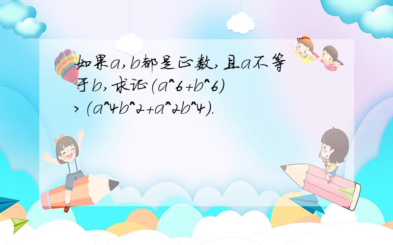 如果a,b都是正数,且a不等于b,求证（a^6+b^6）>（a^4b^2+a^2b^4）.